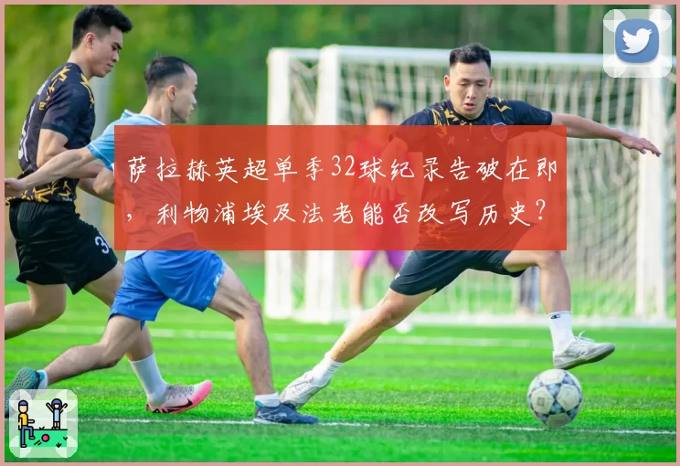 萨拉赫英超单季32球纪录告破在即,利物浦埃及法老能否改写历史?