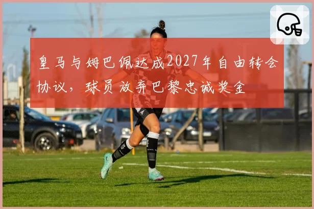 皇马与姆巴佩达成2027年自由转会协议，球员放弃巴黎忠诚奖金