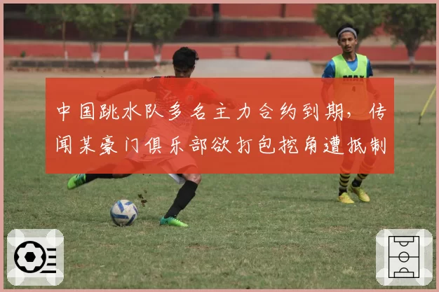 中国跳水队多名主力合约到期，传闻某豪门俱乐部欲打包挖角遭抵制