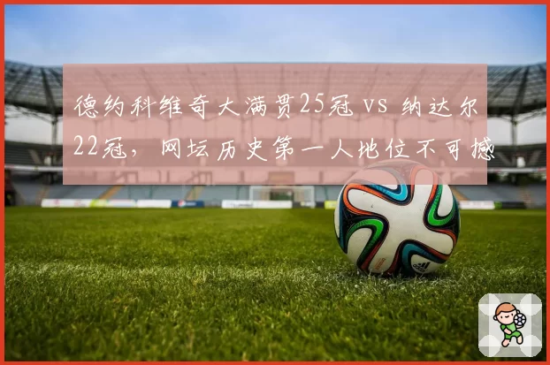 德约科维奇大满贯25冠 vs 纳达尔22冠，网坛历史第一人地位不可撼动