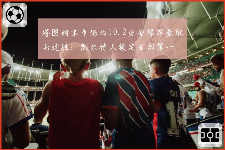 塔图姆末节场均10.2分率绿军豪取七连胜，凯尔特人锁定东部第一