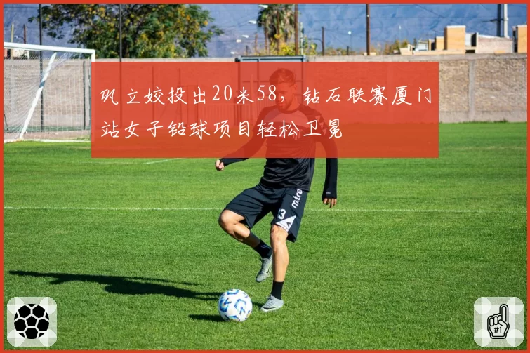 巩立姣投出20米58，钻石联赛厦门站女子铅球项目轻松卫冕