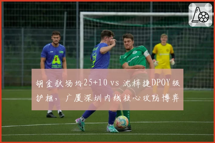 胡金秋场均25+10 vs 沈梓捷DPOY级护框，广厦深圳内线核心攻防博弈