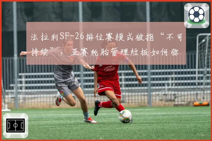 法拉利SF-26排位赛模式被指“不可持续”,正赛轮胎管理短板如何弥补?