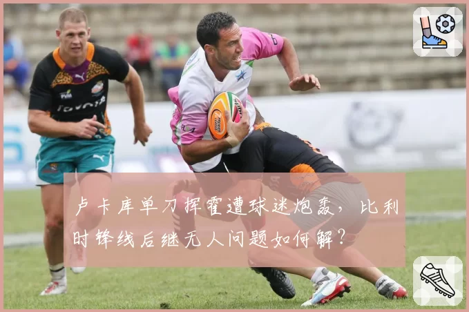 卢卡库单刀挥霍遭球迷炮轰，比利时锋线后继无人问题如何解？