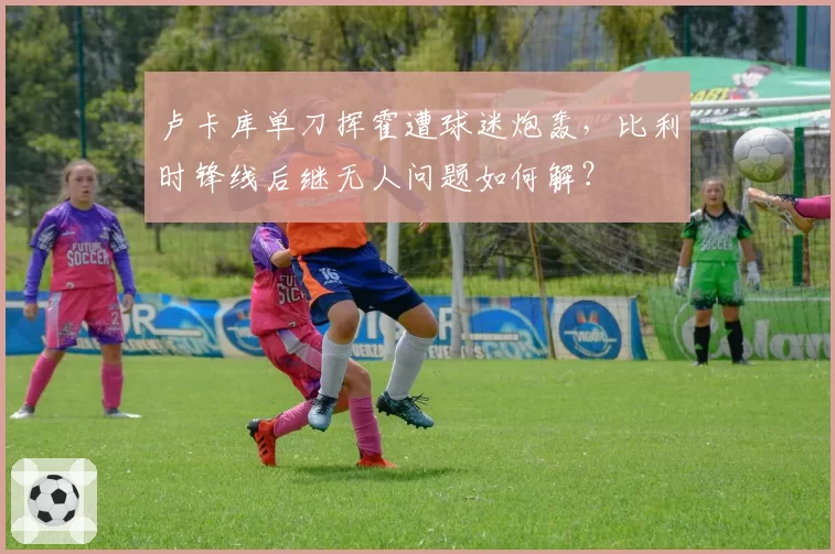 卢卡库单刀挥霍遭球迷炮轰，比利时锋线后继无人问题如何解？