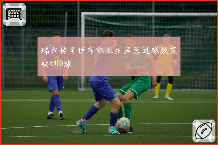 瑞典传奇伊布职业生涯总进球数突破600球